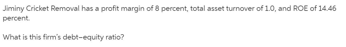 Jiminy Cricket Removal has a profit margin of 8 percent, total asset turnover of 1.0, and ROE of 14.46
percent.
What is this firm's debt-equity ratio?
