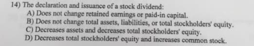 14) The declaration and issuance of a stock dividend:
A) Does not change retained earnings or paid-in capital.
B) Does not change total assets, liabilities, or total stockholders' equity.
C) Decreases assets and decreases total stockholders' equity.
D) Decreases total stockholders' equity and increases common stock.
