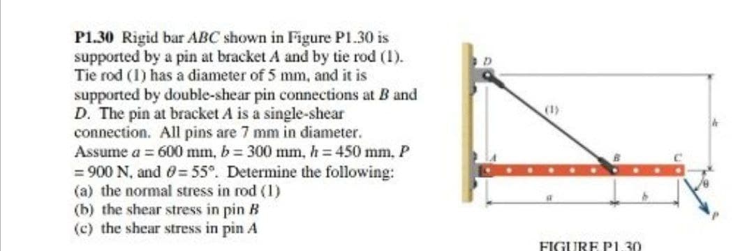 P1.30 Rigid bar ABC shown in Figure Pl1.30 is
supported by a pin at bracket A and by tie rod (1).
Tie rod (1) has a diameter of 5 mm, and it is
supported by double-shear pin connections at B and
D. The pin at bracket A is a single-shear
connection. All pins are 7 mm in diameter.
Assume a = 600 mm, b 300 mm, h = 450 mm, P
= 900 N, and 0=55°. Determine the following:
(a) the normal stress in rod (1)
(b) the shear stress in pin B
(c) the shear stress in pin A
FIGURE Pp1.30
