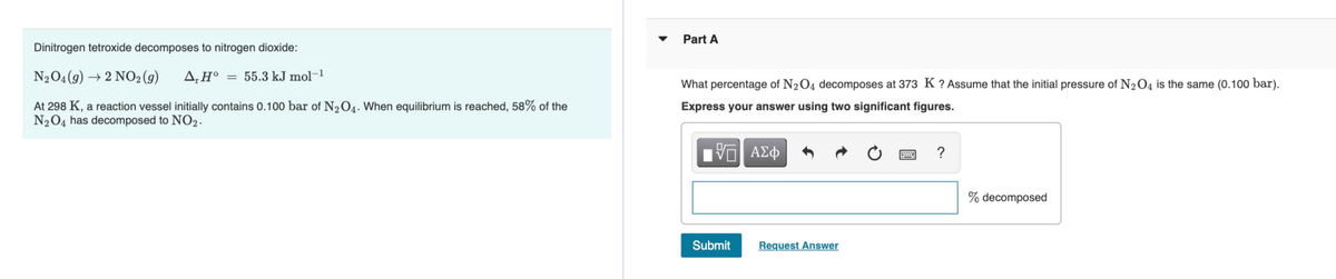 Part A
Dinitrogen tetroxide decomposes to nitrogen dioxide:
N2O4(9) → 2 NO2(g)
A,H° = 55.3 kJ mol-1
What percentage of N204 decomposes at 373 K ? Assume that the initial pressure of N2O4 is the same (0.100 bar).
At 298 K, a reaction vessel initially contains 0.100 bar of N,O4. When equilibrium is reached, 58% of the
N2O4 has decomposed to NO2.
Express your answer using two significant figures.
% decomposed
Submit
Request Answer
