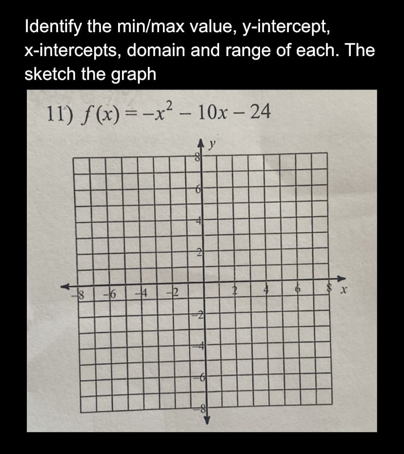 Identify the min/max value, y-intercept,
x-intercepts, domain and range of each. The
sketch the graph
11) f(x) = -x² - 10x - 24
18
16
F#
2
8
-6
2
-2
y
X