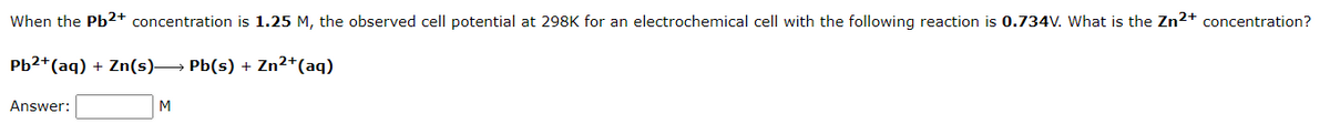 When the Pb²+ concentration is 1.25 M, the observed cell potential at 298K for an electrochemical cell with the following reaction is 0.734V. What is the Zn²+ concentration?
Pb2+ (aq) + Zn(s)→→→ Pb(s) + Zn²+ (aq)
Answer:
M