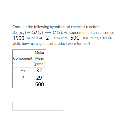 Consider the following hypothetical chemical reaction:
As (aq) + 4B (g) → C (s). An experimental run consumes
1500 mL of B at 2 atm and 50C. Assuming a 100%
yield, how many grams of product were formed?
Molar
Component Mass
(g/mol)
32
A3
B
с
29
600