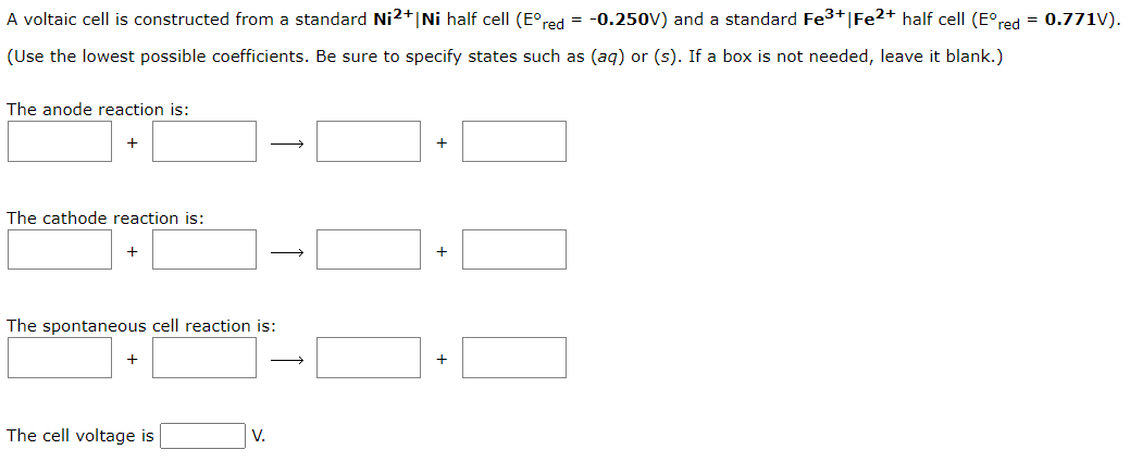 A voltaic cell is constructed from a standard Ni2+ Ni half cell (Eºred = -0.250V) and a standard Fe³+ | Fe2+ half cell (Eºred = 0.771V).
(Use the lowest possible coefficients. Be sure to specify states such as (aq) or (s). If a box is not needed, leave it blank.)
The anode reaction is:
+
The cathode reaction is:
+
+
The spontaneous cell reaction is:
The cell voltage is
→
V.
→
+
+
+