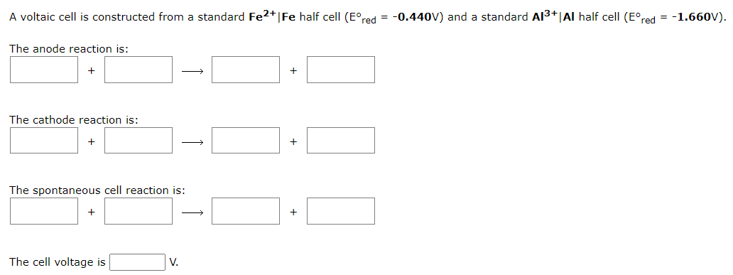 A voltaic cell is constructed from a standard Fe2+ | Fe half cell (Eºred
The anode reaction is:
+
The cathode reaction is:
+
The spontaneous cell reaction is:
+
The cell voltage is
→
V.
+
+
+
-0.440V) and a standard Al³+ | Al half cell (Eºred = -1.660V).