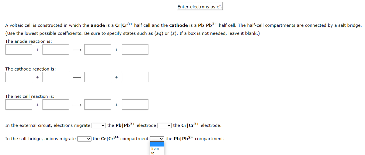 A voltaic cell is constructed in which the anode is a Cr Cr³+ half cell and the cathode is a Pb|Pb2+ half cell. The half-cell compartments are connected by a salt bridge.
(Use the lowest possible coefficients. Be sure to specify states such as (aq) or (s). If a box is not needed, leave it blank.)
The anode reaction is:
+
The cathode reaction is:
+
The net cell reaction is:
+
→→→→
In the external circuit, electrons migrate
In the salt bridge, anions migrate
+
+
+
the Pb|Pb2+ electrode
the Cr Cr³+ compartment
Enter electrons as e
from
to
✓the Cr Cr³+ electrode.
the Pb|Pb2+ compartment.