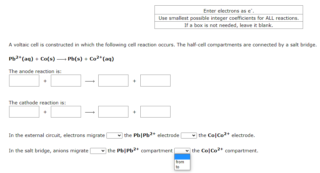 A voltaic cell is constructed in which the following cell reaction occurs. The half-cell compartments are connected by a salt bridge.
Pb²+ (aq) + Co(s) →→→ Pb(s) + Co²+ (aq)
The anode reaction is:
+
The cathode reaction is:
+
→
In the external circuit, electrons migrate
In the salt bridge, anions migrate
+
Enter electrons as e.
Use smallest possible integer coefficients for ALL reactions.
If a box is not needed, leave it blank.
+
the Pb|Pb2+ electrode [
✓the Pb|Pb2+ compartment
from
to
✓the Co| Co²+ electrode.
the ColCo2+ compartment.