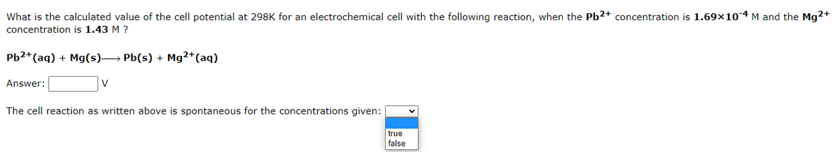 What is the calculated value of the cell potential at 298K for an electrochemical cell with the following reaction, when the Pb2+ concentration is 1.69x10-4 M and the Mg2+
concentration is 1.43 M ?
Pb2+ (aq) + Mg(s)→→→→ Pb(s) + Mg²+ (aq)
Answer:
V
The cell reaction as written above is spontaneous for the concentrations given:
true
false