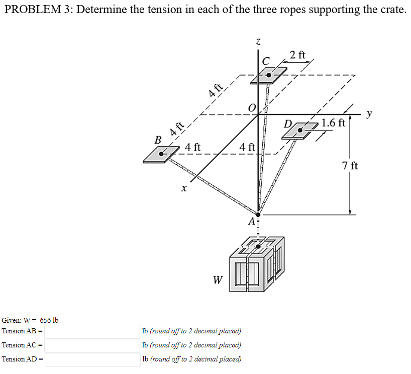 PROBLEM 3: Determine the tension in each of the three ropes supporting the crate.
2 ft
C
4 ft
4 ft
B
y
tz1.6 ft
4 ft
4 ft
7 ft
A-
W
Given: W = 656 lb
Tension AB =
lb (round off to 2 decimal placed)
Tension AC =
lb (round off to 2 decimal placed)
Tension AD =
Ib (round off to 2 decimal placed)
