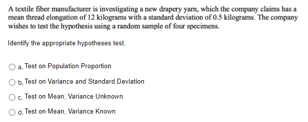 A textile fiber manufacturer is investigating a new drapery yam, which the company claims has a
mean thread elongation of 12 kilograms with a standard deviation of 0.5 kilograms. The company
wishes to test the hypothesis using a random sample of four specimens.
Identify the appropriate hypotheses test.
a. Test on Population Proportion
b. Test on Variance and Standard Deviation
O. Test on Mean, Variance Unknown
O d. Test on Mean, Variance Known
