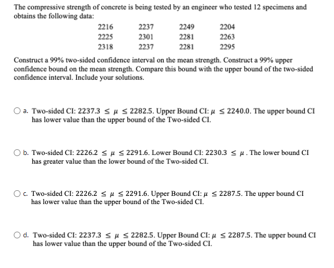 The compressive strength of concrete is being tested by an engineer who tested 12 specimens and
obtains the following data:
2216
2237
2249
2204
2225
2301
2281
2263
2318
2237
2281
2295
Construct a 99% two-sided confidence interval on the mean strength. Construct a 99% upper
confidence bound on the mean strength. Compare this bound with the upper bound of the two-sided
confidence interval. Include your solutions.
a. Two-sided CI: 2237.3 su S 2282.5. Upper Bound CI: µ <2240.0. The upper bound CI
has lower value than the upper bound of the Two-sided CI.
O b. Two-sided CI: 2226.2 < µ < 2291.6. Lower Bound CI: 2230.3 < µ. The lower bound CI
has greater value than the lower bound of the Two-sided CI.
OC. Two-sided CI: 2226.2 < µ S 2291.6. Upper Bound CI: µ < 2287.5. The upper bound CI
has lower value than the upper bound of the Two-sided CI.
O d. Two-sided CI: 2237.3 < µ S 2282.5. Upper Bound CI: µ < 2287.5. The upper bound CI
has lower value than the upper bound of the Two-sided CI.
