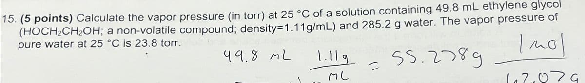 15. (5 points) Calculate the vapor pressure (in torr) at 25 °C of a solution containing 49.8 mL ethylene glycol
(HOCH₂CH₂OH; a non-volatile compound; density=1.11g/mL) and 285.2 g water. The vapor pressure of
pure water at 25 °C is 23.8 torr.
Imol
99.8 ML
55.2789
102,079
1.11g
ML
=