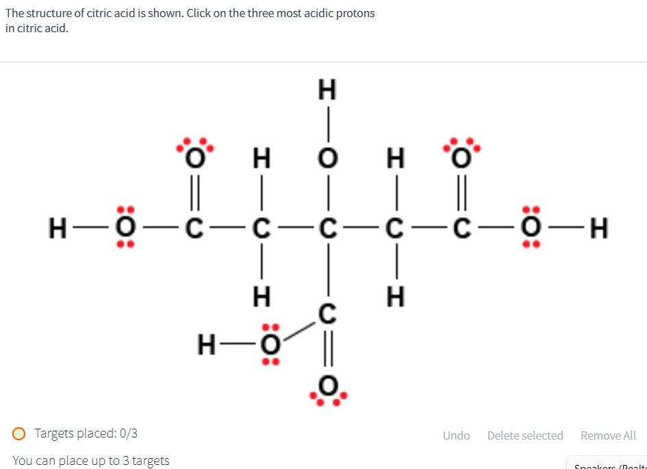 The structure of citric acid is shown. Click on the three most acidic protons
in citric acid.
-I
O Targets placed: 0/3
You can place up to 3 targets
H
H
H
H-Ö-C-C- C—C—C—Ö-H
H—Ö
O
H
-U=0
-I
H
Undo Delete selected
Remove All
Speakers (Realt