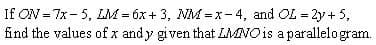 **Mathematics Problem: Parallelogram Properties**

Given the equations:
\[ ON = 7x - 5 \]
\[ LM = 6x + 3 \]
\[ NM = x - 4 \]
\[ OL = 2y + 5 \]

**Problem:**
Find the values of \( x \) and \( y \) given that LMNO is a parallelogram.

**Solution:**
To find the values of \( x \) and \( y \), we use the property that in a parallelogram, opposite sides are equal in length.

Therefore, we have:
1. \( ON = LM \)
2. \( NM = OL \)

From the first pair of equations:
\[ 7x - 5 = 6x + 3 \]
Solving for \( x \):
\[ 7x - 6x = 3 + 5 \]
\[ x = 8 \]

From the second pair of equations:
\[ x - 4 = 2y + 5 \]
Substitute \( x = 8 \):
\[ 8 - 4 = 2y + 5 \]
\[ 4 = 2y + 5 \]
Solving for \( y \):
\[ 4 - 5 = 2y \]
\[ -1 = 2y \]
\[ y = -\frac{1}{2} \] 

Thus, the values are \( x = 8 \) and \( y = -\frac{1}{2} \).