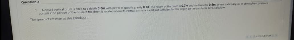 Question 2
A closed vertical drum is filled to a depth 0.5m with petrol of specific gravity 0.78. The height of the drum is 0.7m and its diameter 0.4m. When stationary, air of atmospheric pressure
occupies the portion of the drum. if the drum is rotated about its vertical axis at a speed just sufficient for the depth on the axis to be zera, calculate:
1.
The speed of rotation at this condition
KQuestion 2 of 30
