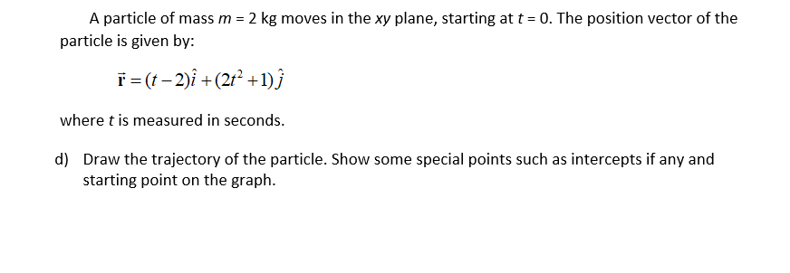 A particle of mass m = 2 kg moves in the xy plane, starting at t = 0. The position vector of the
particle is given by:
T= (t – 2)î +(2r² +1)}
where t is measured in seconds.
d) Draw the trajectory of the particle. Show some special points such as intercepts if any and
starting point on the graph.
