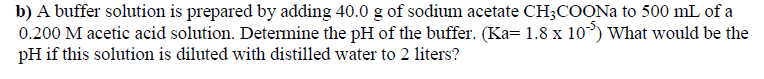 b) A buffer solution is prepared by adding 40.0 g of sodium acetate CH3COONA to 500 mL of a
0.200 M acetic acid solution. Determine the pH of the buffer. (Ka= 1.8 x 10°) What would be the
pH if this solution is diluted with distilled water to 2 liters?
