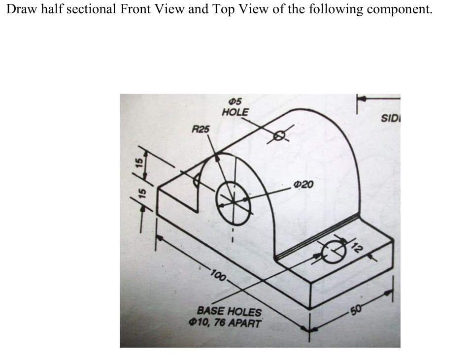 Draw half sectional Front View and Top View of the following component.
05
HOLE
SIDI
R25
020
100
BASE HOLES
010, 76 APART
50
15
15
