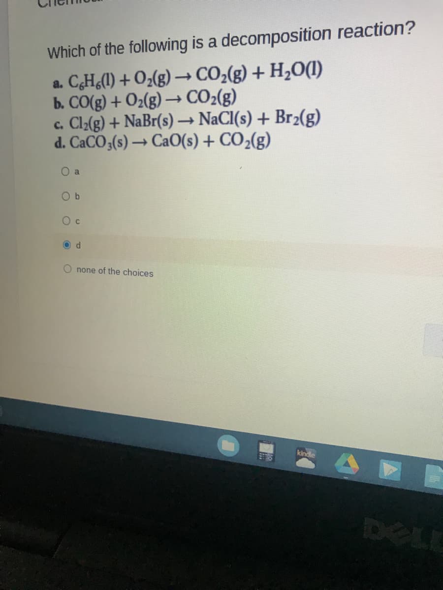 Which of the following is a decomposition reaction?
a. CH,(1) + O2(g) –CO2(g) + H,O(1)
b. CO(g) + O2(g) –→ CO2(g)
c. Cl2(g) + NaBr(s) → NaCI(s) + Br2(g)
d. CACO3(s) → CaO(s) + CO2(g)
O a
O b
O c
none of the choices
kindle
DELE
