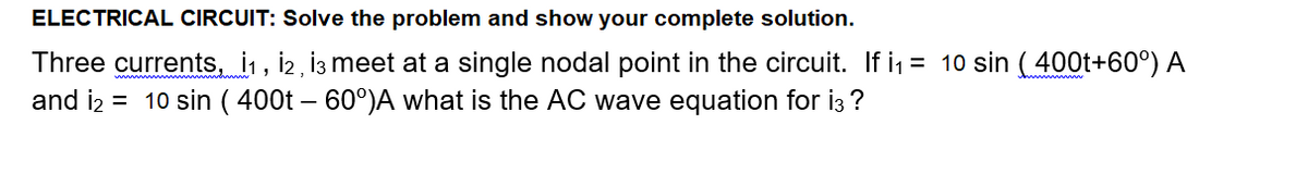 ELECTRICAL CIRCUIT: Solve the problem and show your complete solution.
Three currents, i1, i2, İ3 meet at a single nodal point in the circuit. If i1 = 10 sin (400t+60°) A
and i2 = 10 sin ( 400t – 60°)A what is the AC wave equation for i3 ?
