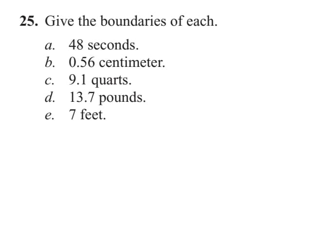 25. Give the boundaries of each.
a. 48 seconds.
b. 0.56 centimeter.
9.1 quarts.
d. 13.7 pounds.
7 feet.
с.
е.
