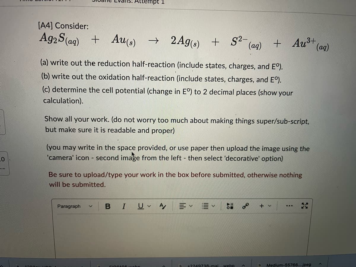 ttempt 1
2Ag(s) + S2- (ag)
[A4] Consider:
Ag2S(ag) + Aus)
) →
+ 2Ag) + S?-
+ Au³+
(ag)
(a) write out the reduction half-reaction (include states, charges, and E°).
(b) write out the oxidation half-reaction (include states, charges, and E°).
(c) determine the cell potential (change in E°) to 2 decimal places (show your
calculation).
Show all your work. (do not worry too much about making things super/sub-script,
but make sure it is readable and proper)
(you may write in the space provided, or use paper then upload the image using the
'camera' icon - second image from the left - then select 'decorative' option)
Be sure to upload/type your work in the box before submitted, otherwise nothing
will be submitted.
Paragraph
U v
+ v
s2249738-mai...webp
Medium-55766....jpeg
CIN0106 wohn
