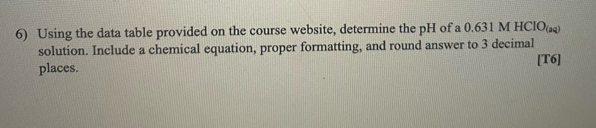 6) Using the data table provided on the course website, determine the pH of a 0.631 M HCIO(aq)
solution. Include a chemical equation, proper formatting, and round answer to 3 decimal
places.
[T6]
