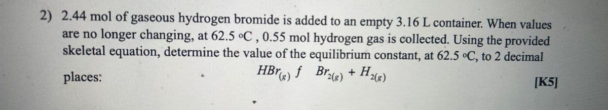 2) 2.44 mol of gaseous hydrogen bromide is added to an empty 3.16 L container. When values
are no longer changing, at 62.5 °C, 0.55 mol hydrogen gas is collected. Using the provided
skeletal equation, determine the value of the equilibrium constant, at 62.5 °C, to 2 decimal
Br2(8)
HBr f Bre)
Brie) + H,
2(8)
[K5]
places:
