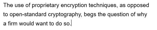 The use of proprietary encryption techniques, as opposed
to open-standard cryptography, begs the question of why
a firm would want to do so.