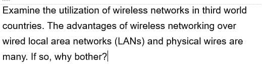 Examine the utilization of wireless networks in third world
countries. The advantages of wireless networking over
wired local area networks (LANS) and physical wires are
many. If so, why bother?