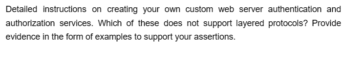 Detailed instructions on creating your own custom web server authentication and
authorization services. Which of these does not support layered protocols? Provide
evidence in the form of examples to support your assertions.