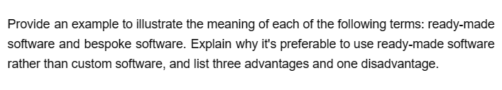 Provide an example to illustrate the meaning of each of the following terms: ready-made
software and bespoke software. Explain why it's preferable to use ready-made software
rather than custom software, and list three advantages and one disadvantage.