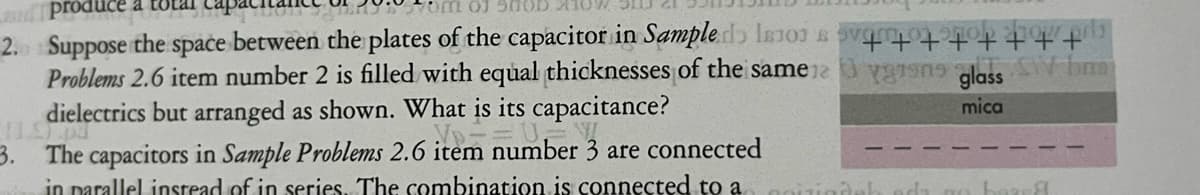 produce
2.0 Suppose the space between the plates of the capacitor in Sample I
Problems 2.6 item number 2 is filled with equal thicknesses of the same
dielectrics but arranged as shown. What is its capacitance?
√D=
11.9
3. The capacitors in Sample Problems 2.6 item number 3 are connected
in parallel instead of in series. The combination is connected to a
"FFFF‡ ‡F+
viens glass SW bra
mica