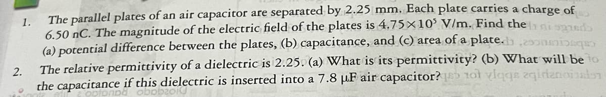 2.
1.
The parallel plates of an air capacitor are separated by 2.25 mm. Each plate carries a charge of
6.50 nC. The magnitude of the electric field of the plates is 4.75×10' V/m. Find the
(a) potential difference between the plates, (b) capacitance, and (c) area of a plate.
O
res
The relative permittivity of a dielectric is 2.25. (a) What is its permittivity? (b) What will be to
the capacitance if this dielectric is inserted into a 7.8 μF air capacitor?qs tot vlqqs eqidencials
npa oboboi