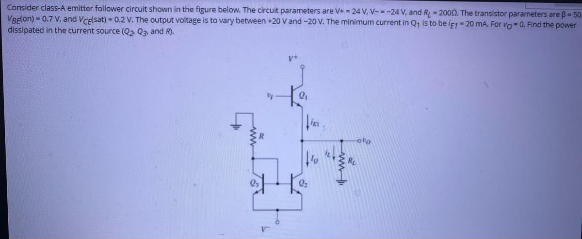 Consider class-A emitter follower circuit shown in the figure below. The circuit parameters are V+ = 24 V, V- = -24 V, and R = 2000. The transistor parameters are B = 50
VRE(ON) = 0.7 V, and VCEsat) =0.2 V. The output voltage is to vary between +20 V and -20 V. The minimum current in Q, is to be if1 = 20 mA. For vo- 0, Find the power
dissipated in the current source (Q2 Q3, and R).
in
oto
R
V-
