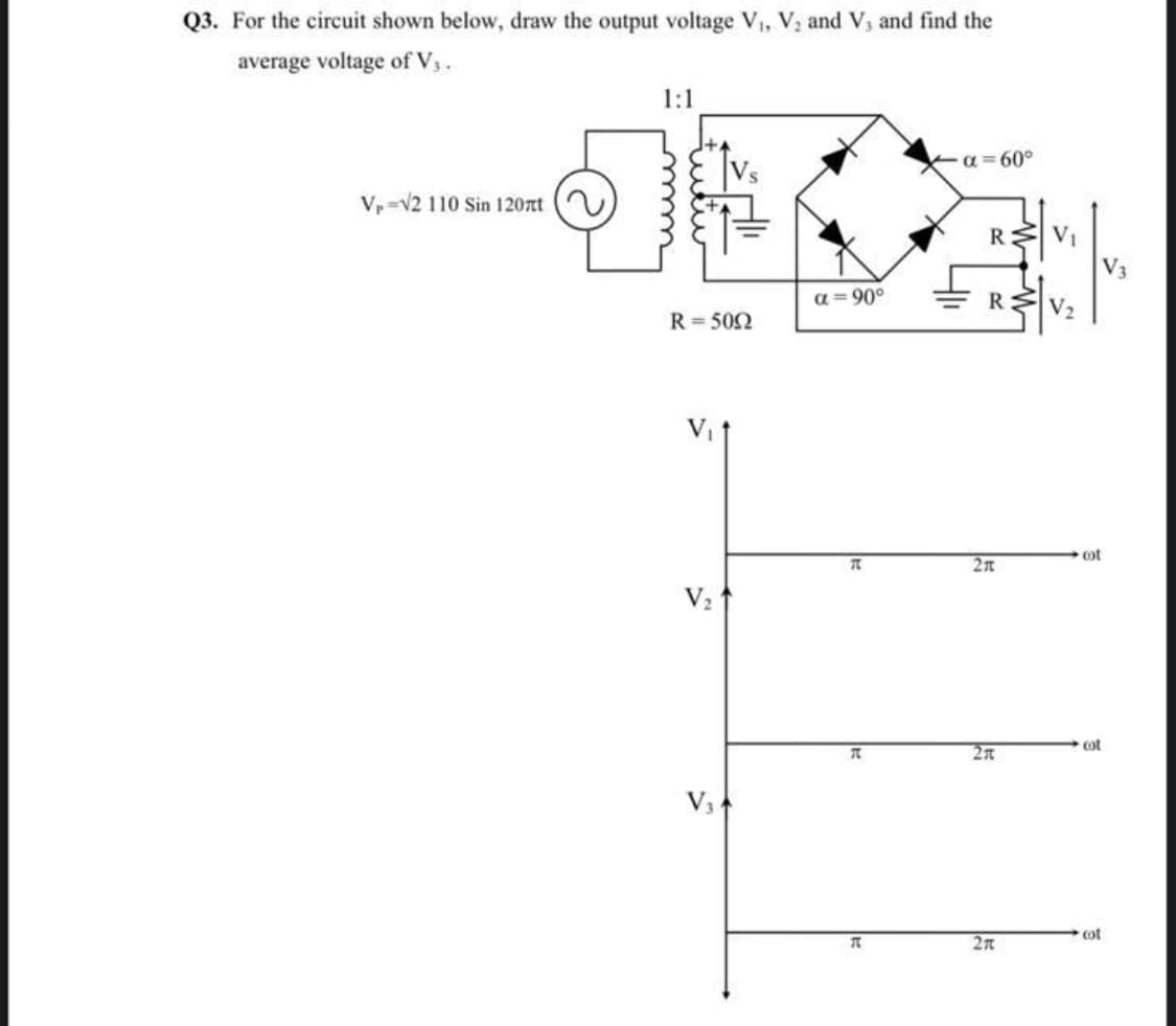 Q3. For the circuit shown below, draw the output voltage V, V, and V, and find the
average voltage of V,.
1:1
a = 60°
Vp-v2 110 Sin 120t
R
V3
a=90°
R
V2
R = 502
cot
2n
V2
ot
2n
V3
cot
2n
