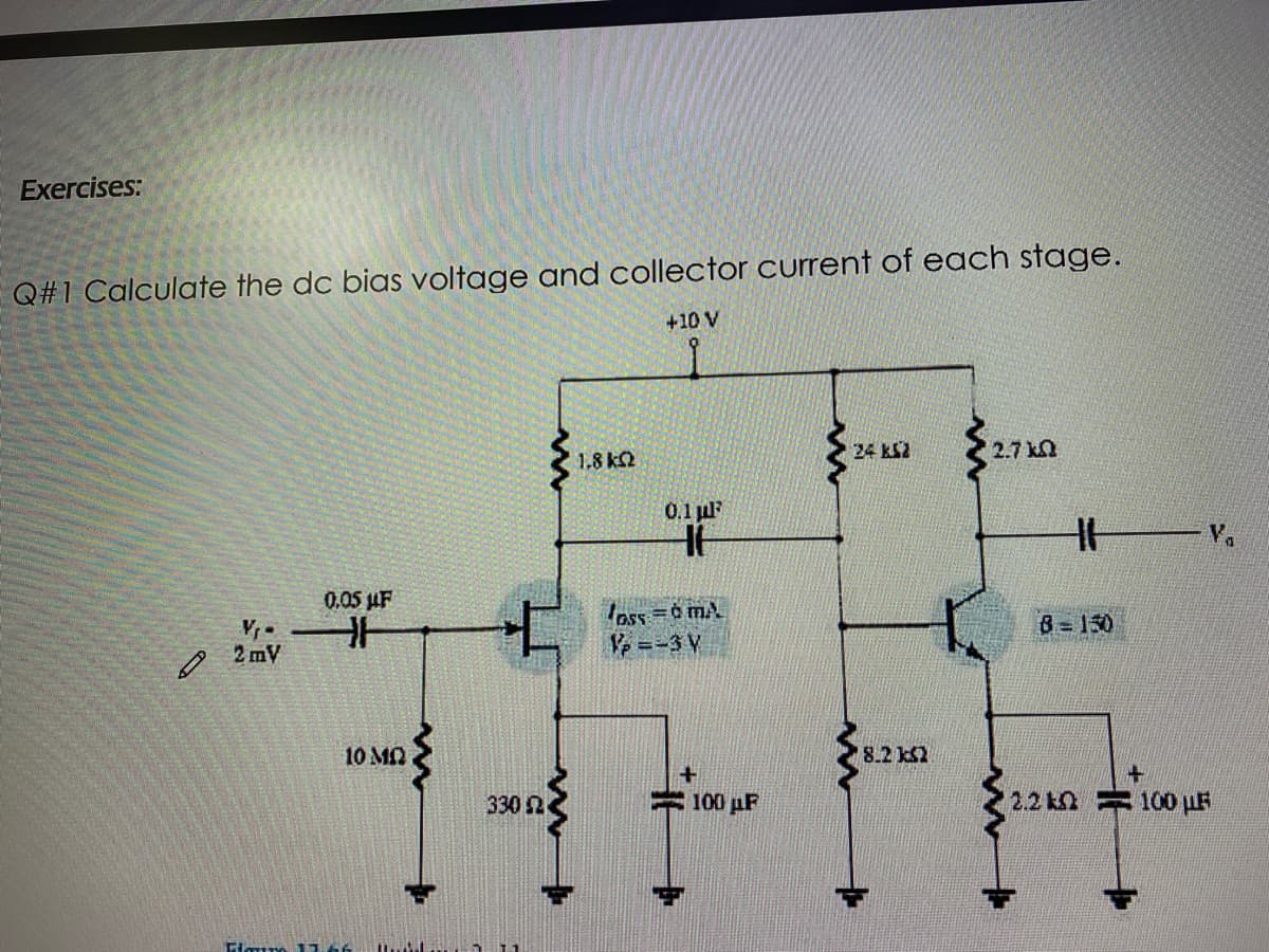 Exercises:
Q#1 Calculate the dc bias voltage and collector current of each stage.
+10 V
24 kS2
2.7 kn
1.8 k2
0,1 ul
0.05 uF
ass =0 mA
V =-3 V
B= 150
2 mV
10 MN
8.2 kS2
330 2
= 100 pF
2.2 k 100 µF
