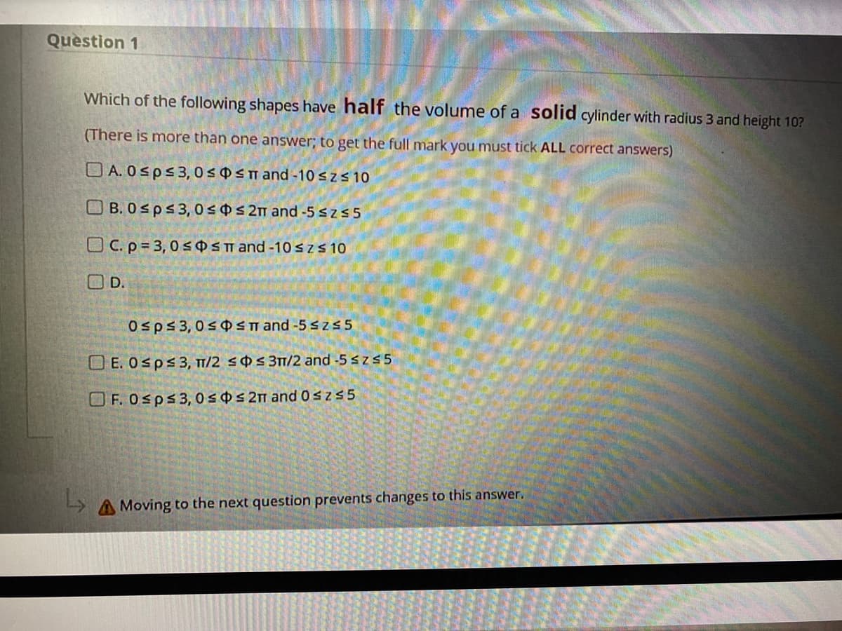 Question 1
Which of the following shapes have half the volume of a solid cylinder with radius 3 and height 10?
(There is more than one answer; to get the full mark you must tick ALL correct answers)
O A. 0sps3,0 s 0 <n and -10 szS 10
O B. 0sps3, 0s0s 2m and -5 szs 5
O C. p= 3, 0 sOSm and -10 Szs 10
OD.
Osps 3,0s Sn and -5 szs 5
O E. Osps3, TT/2 sOs 3T/2 and -5 szs 5
O F. Osps3, 0 s 0 s 2m and0sz55
Moving to the next question prevents changes to this answer.
