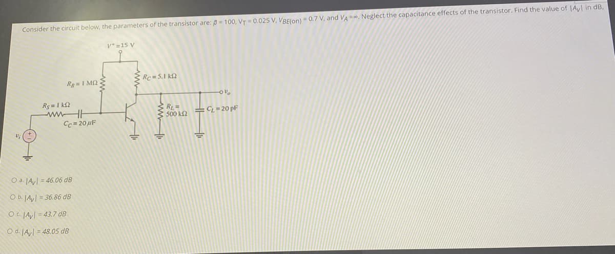 Consider the circuit below, the parameters of the transistor are: 8 = 100, VT = 0.025 V, VBElon) = 0.7 V, and VA =0. Neglect the capacitance effects of the transistor. Find the value of |Ay in dB,
V* =15 V
Rc =5.1 kN
Rg = 1 M2 3
Rs= 1 k2
wwHH
Cc= 20 µF
R1 =
500 k2
C, = 20 pF
O a. JAy = 46.06 dB
O b. JAy = 36.86 dB
OC. JAyl = 43.7 dB
O d. JAy = 48.05 dB
