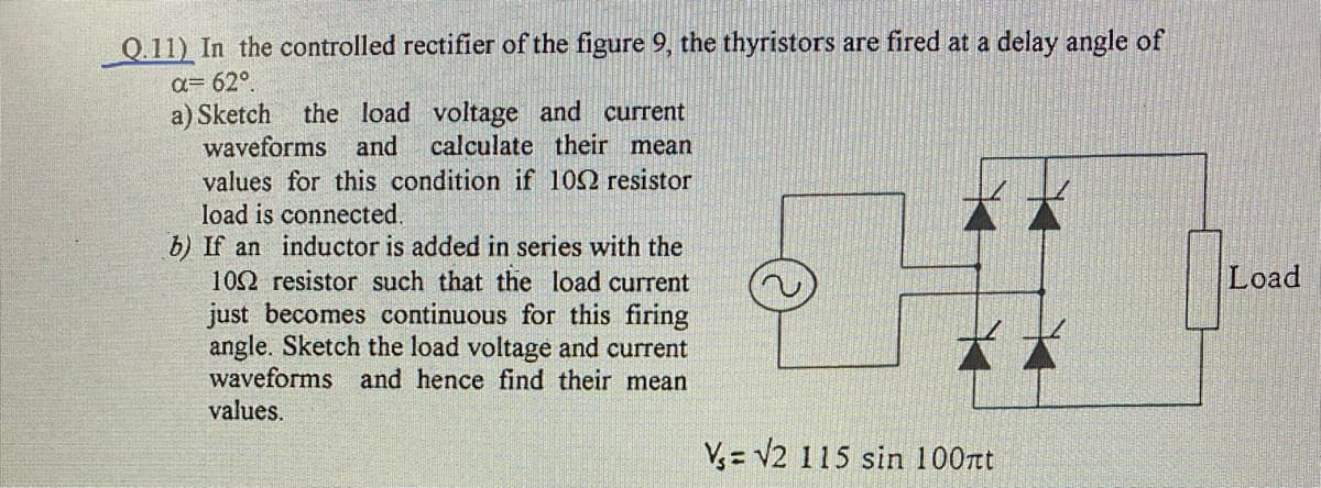 | Q.11) In the controlled rectifier of the figure 9, the thyristors are fired at a delay angle of
a= 62°.
a) Sketch
waveforms and
the load voltage and current
calculate their mean
values for this condition if 102 resistor
load is connected.
b) If an inductor is added in series with the
102 resistor such that the load current
just becomes continuous for this firing
angle. Sketch the load voltage and current
waveforms and hence find their mean
values.
Load
V= V2 115 sin 100rt
