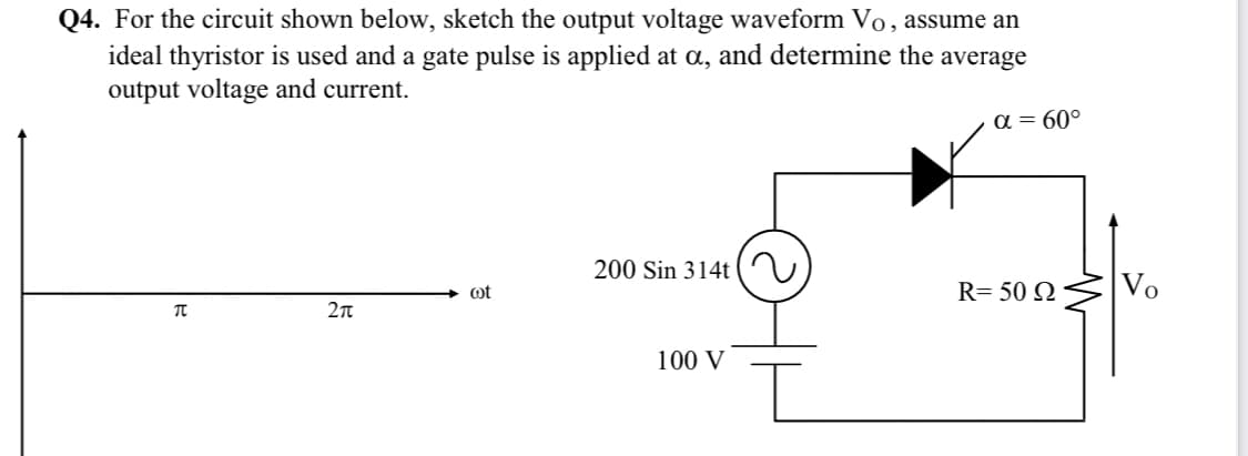 Q4. For the circuit shown below, sketch the output voltage waveform Vo, assume an
ideal thyristor is used and a gate pulse is applied at a, and determine the average
output voltage and current.
a = 60°
200 Sin 314t
R= 50 N
Vo
ot
100 V
