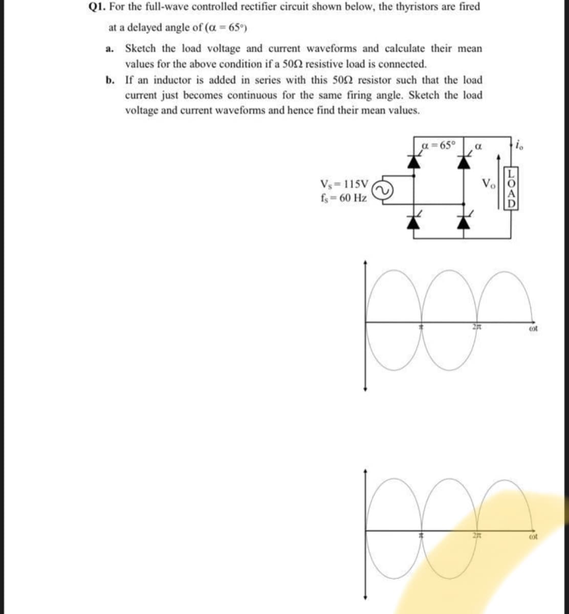 Q1. For the full-wave controlled rectifier circuit shown below, the thyristors are fired
at a delayed angle of (a = 65°)
%3D
a. Sketch the load voltage and current waveforms and calculate their mean
values for the above condition if a 502 resistive load is connected.
b. If an inductor is added in series with this 502 resistor such that the load
current just becomes continuous for the same firing angle. Sketch the load
voltage and current waveforms and hence find their mean values.
a = 65°
Vs= 115V
fs = 60 Hz
Vo
ot
27T
cot
LOAD
