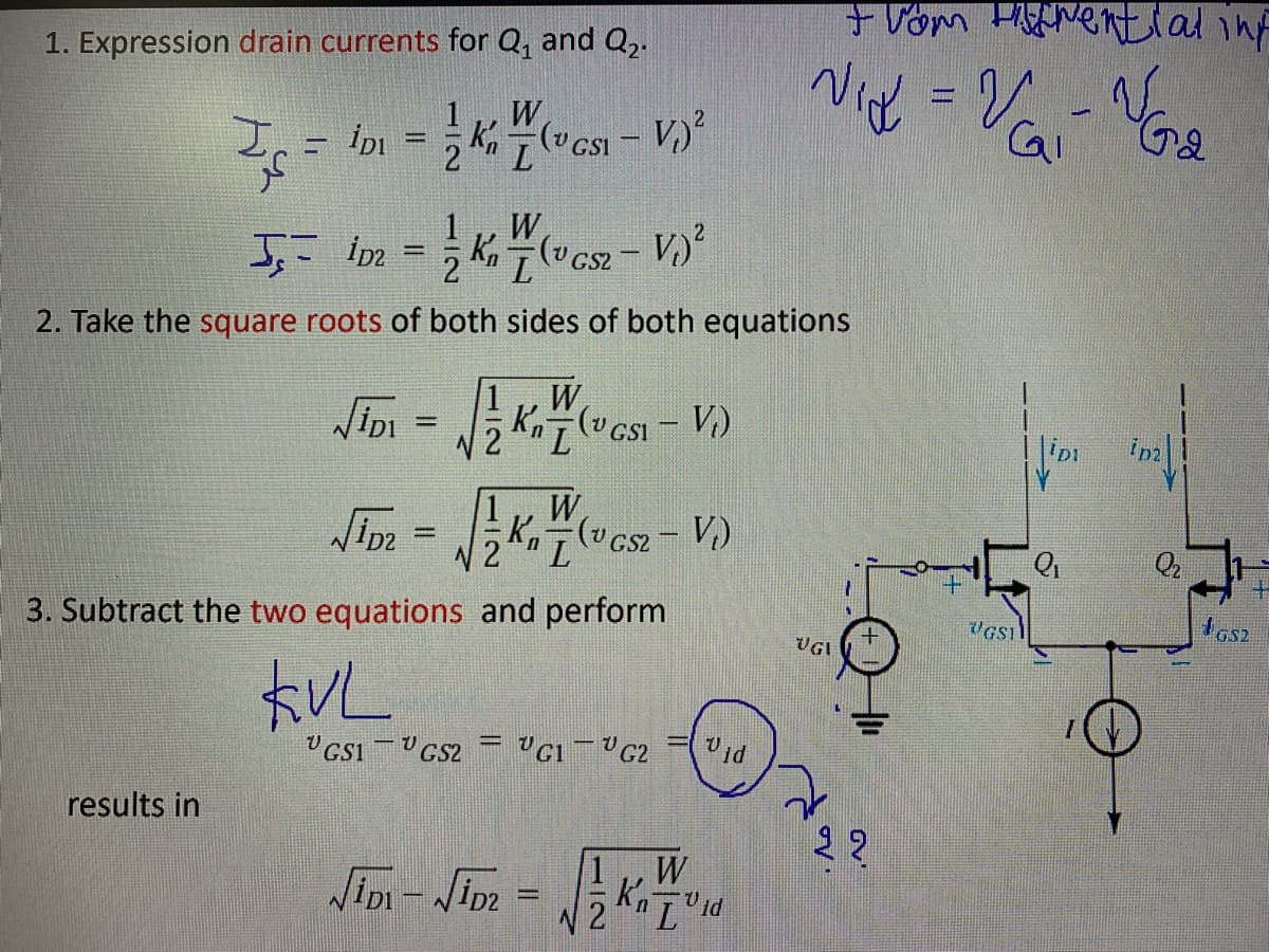 +Vom HANential inf
1. Expression drain currents for Q, and Q,.
1
W
İpi
Kn 7 (v GSI - V)
L.
W
(v GS2
-
%3D
2. Take the square roots of both sides of both equations
JiDi =
W
Kn7 (v CsI - V.)
Im =
W
K, (v cs2- V)
GS2
Q2
%D
I GS2
3. Subtract the two equations and perform
UGI
オVL
Vid
results in
22
W
Jim - Jim -
%3D
