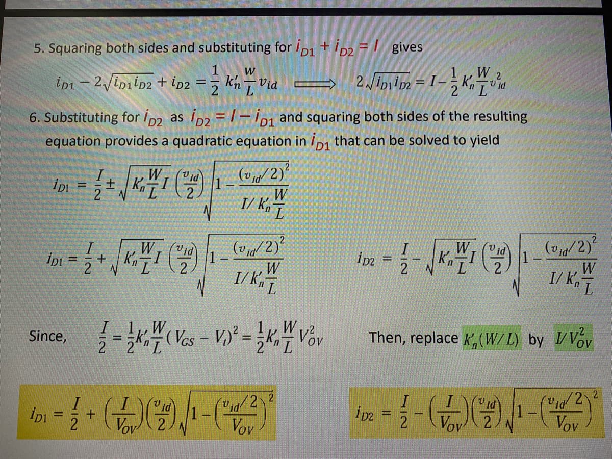 5. Squaring both sides and substituting for ip1 + ip2 = | gives
1
W 2
V id
W
ip1 – 2/ipiiD2 + ip2
kn7 Vid
6. Substituting for Ip2 as Ip2 = /- ip1 and squaring both sides of the resulting
equation provides a quadratic equation in i1 that can be solved to yield
W, ("id
Kn L
(v/2)
2.
W
I/ k,
(v/2)
1
(v ja/ 2)*
W
I/ K
W
1
2
W
k'n
%3D
%3D
W
I/ K,
W
2 2L
W
(Vos - V, = K,- Vov
Then, replace K,(W/L) by VVov
Since,
/2 2
ipi
Vov 2
1
Vov
ipz
Vov 2.
1.
Vov
