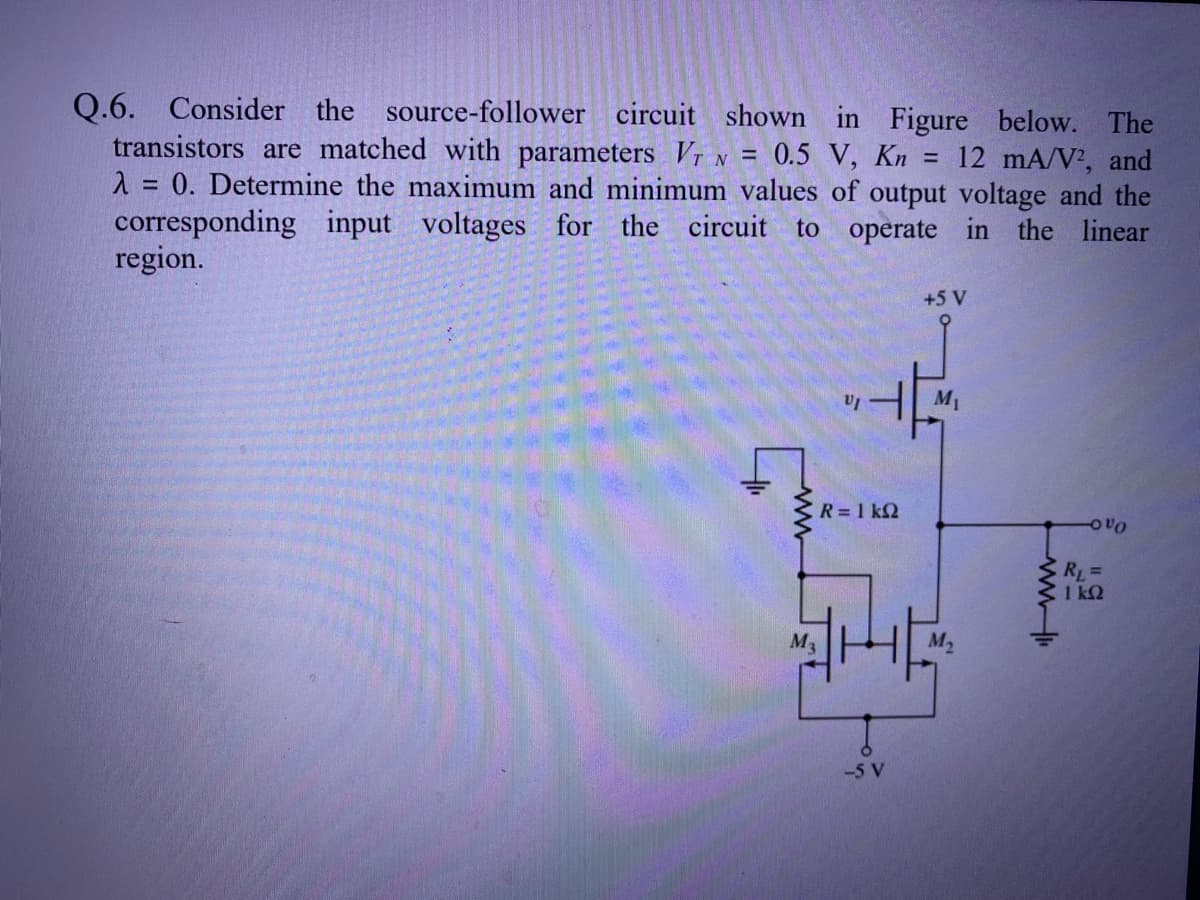 Q.6. Consider the source-follower circuit shown in Figure below. The
transistors are matched with parameters Vi n = 0.5 V, Kn = 12 mA/N², and
1 = 0. Determine the maximum and minimum values of output voltage and the
corresponding input voltages for the circuit to operate in the linear
region.
+5 V
M1
R = 1 k2
RL=
1 k2
M3
M2
-5 V
ww
ww
