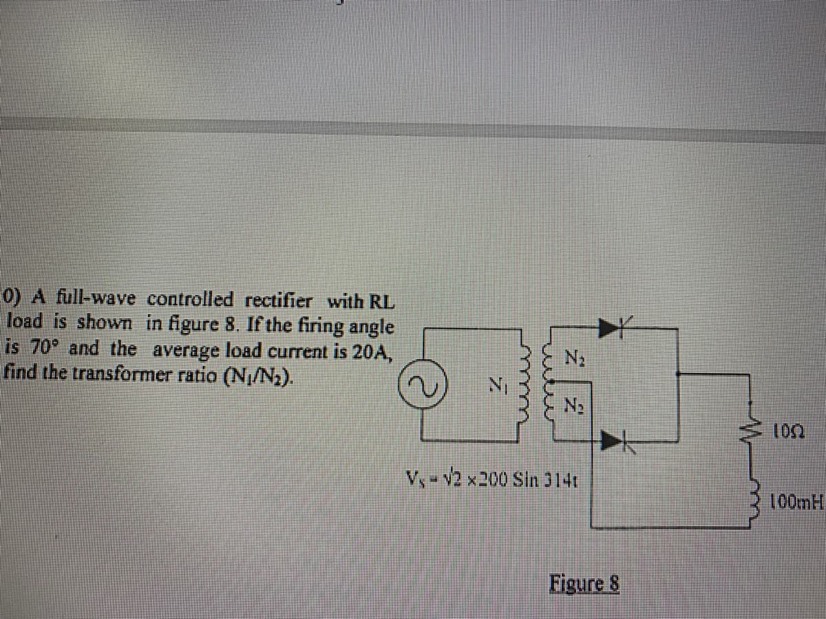 0) A full-wave controlled rectifier with RL
load is shown in figure 8. If the firing angle
is 70° and the average load current is 20A,
find the transformer ratio (N/N).
V,-v2 x200 Sin314
100MH
Figure 8
w
