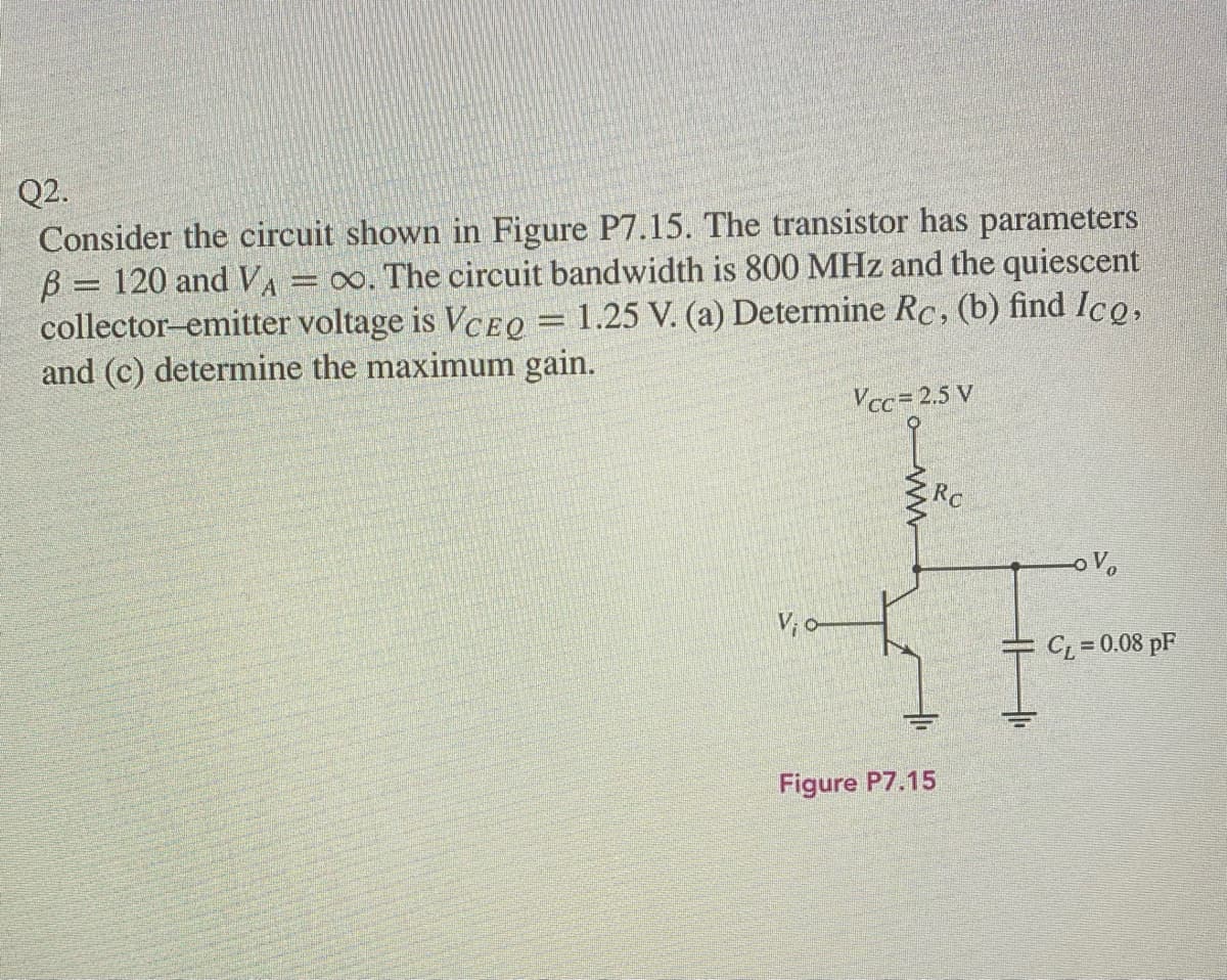 Q2.
Consider the circuit shown in Figure P7.15. The transistor has parameters
B = 120 and VA
collector-emitter voltage is VCEO = 1.25 V. (a) Determine Rc, (b) find Ico,
and (c) determine the maximum gain.
= ∞. The circuit bandwidth is 800 MHz and the quiescent
Vcc= 2.5 V
RC
CL = 0.08 pF
Figure P7.15
