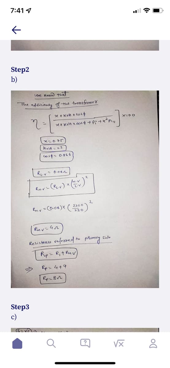 7:41 4
Step2
b)
Lse Know tuat
The efficiensy of the transfommer
x x KVA x ws
XI0O
x=0.75)
kVA - 23
Cos¢= 0-866
4.V
Rm.r= (RLv) * Ev
2,
Rey. r =Co.o4)X ( 2300)
Ru.v=42
Resisteno refessed to primoy side
Rp = R,t RH.V
Rp = 4+4
Rp=8n
Step3
c)
?
