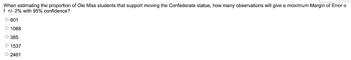 When estimating the proportion of Ole Miss students that support moving the Confederate statue, how many observations will give a maximum Margin of Error o
f +/- 2% with 95% confidence?
O 601
O 1068
O 385
O 1537
O 2401
