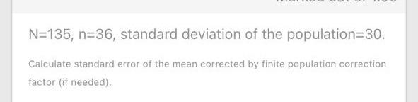 N=135, n=36, standard deviation of the population=30.
Calculate standard error of the mean corrected by finite population correction
factor (if needed).
